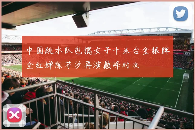 中国跳水队包揽女子十米台金银牌全红婵陈芋汐再演巅峰对决