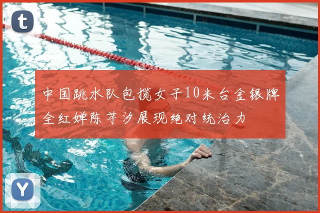 中国跳水队包揽女子10米台金银牌全红婵陈芋汐展现绝对统治力
