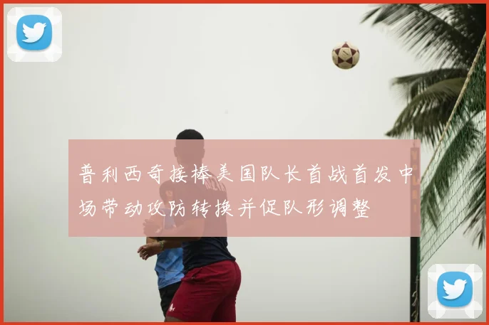 普利西奇接棒美国队长首战首发中场带动攻防转换并促队形调整