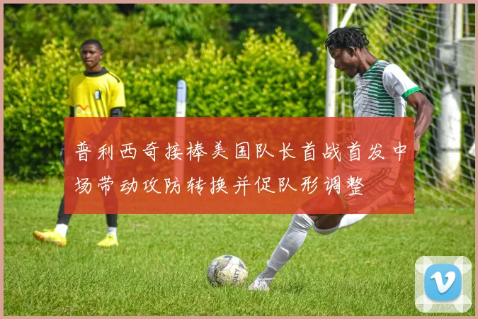 普利西奇接棒美国队长首战首发中场带动攻防转换并促队形调整